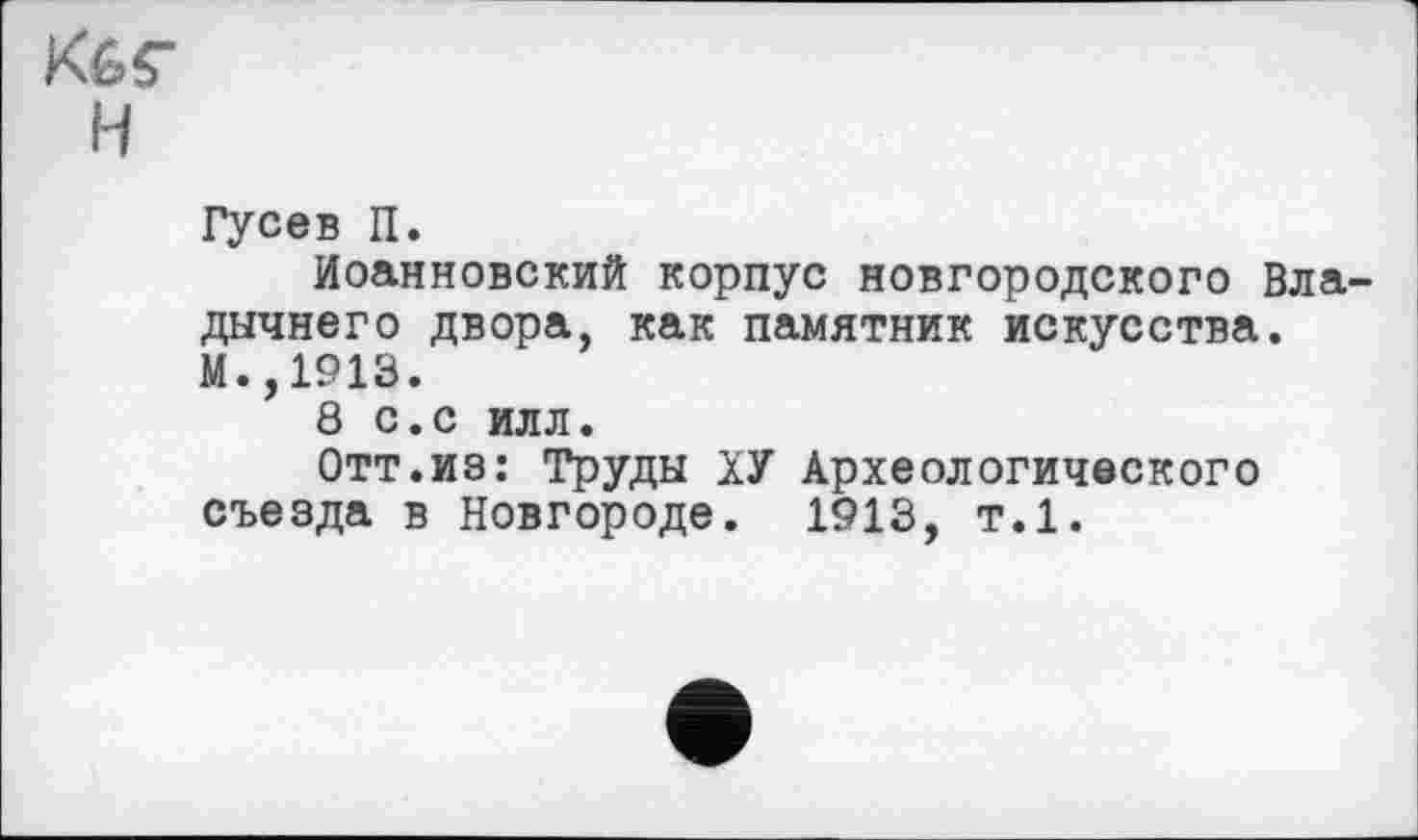 ﻿K6Ç H
Гусев П.
Иоанновский корпус новгородского Вла дычнего двора, как памятник искусства. М.,1913.
8 с.с илл.
Отт.из: Труды ХУ Археологического съезда в Новгороде. 1913, т.1.